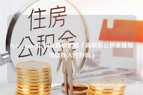 遵义公积金离职代提（离职后公积金提取可以找人代办吗）