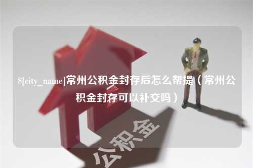 遵义常州公积金封存后怎么帮提（常州公积金封存可以补交吗）